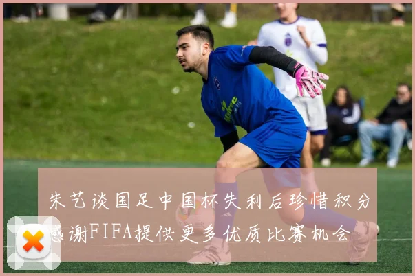 朱艺谈国足中国杯失利后珍惜积分感谢FIFA提供更多优质比赛机会