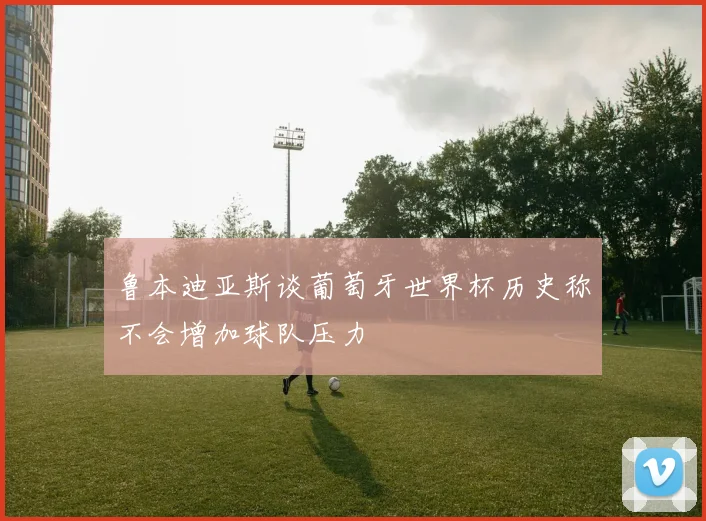 鲁本迪亚斯谈葡萄牙世界杯历史称不会增加球队压力