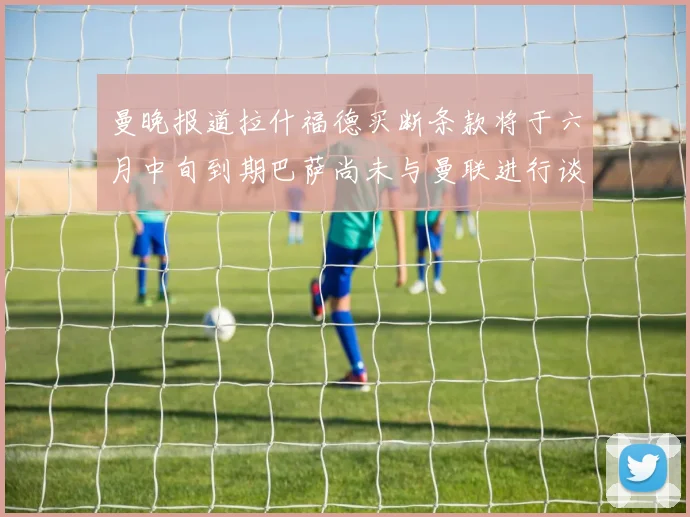 曼晚报道拉什福德买断条款将于六月中旬到期巴萨尚未与曼联进行谈判