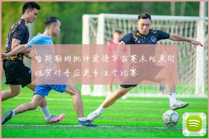 哈斯勒姆批评爱德华兹赛未结束时祝贺对手应更专注于比赛