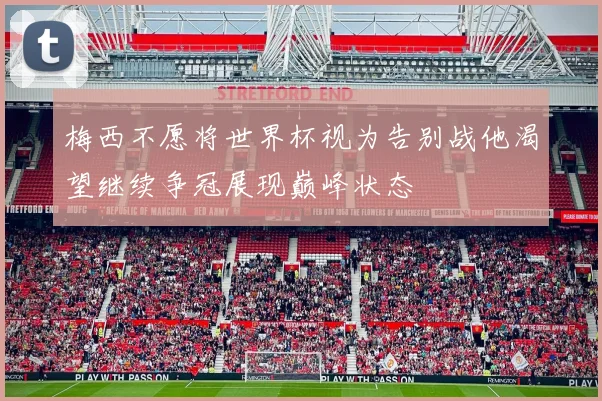 梅西不愿将世界杯视为告别战他渴望继续争冠展现巅峰状态