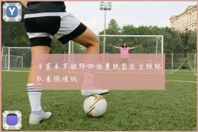 卡塞米罗缺阵四场曼联首发全败球队表现堪忧