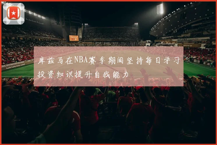 库兹马在NBA赛季期间坚持每日学习投资知识提升自我能力