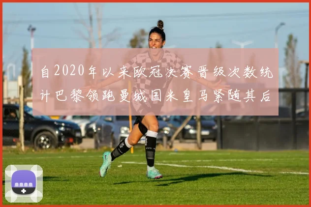 自2020年以来欧冠决赛晋级次数统计巴黎领跑曼城国米皇马紧随其后