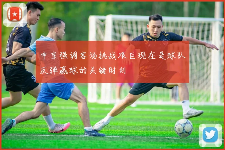 申京强调客场挑战艰巨现在是球队反弹赢球的关键时刻