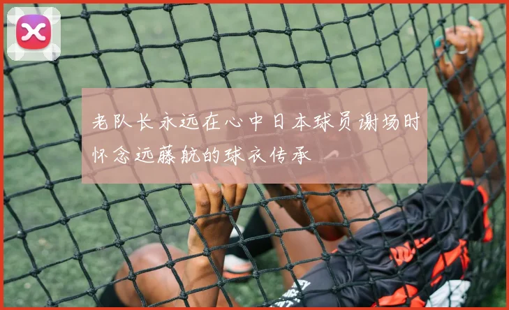 老队长永远在心中日本球员谢场时怀念远藤航的球衣传承