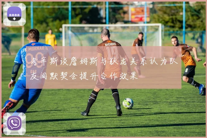 考辛斯谈詹姆斯与狄龙关系认为队友间默契会提升合作效果