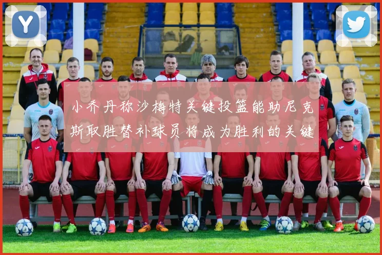 小乔丹称沙梅特关键投篮能助尼克斯取胜替补球员将成为胜利的关键因素